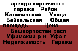 аренда кирпичного гаража › Район ­ Калининский  › Улица ­ Байкальская  › Общая площадь ­ 20 › Цена ­ 5 000 - Башкортостан респ., Уфимский р-н, Уфа г. Недвижимость » Гаражи   